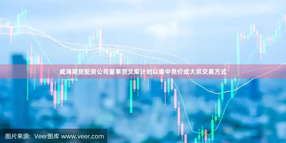 威海期货配资公司董事贺文军计划以集中竞价或大宗交易方式