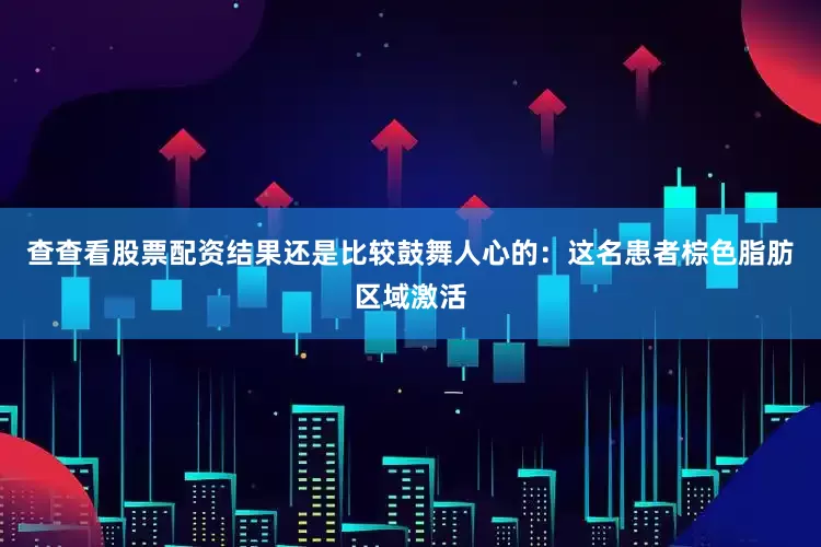 查查看股票配资结果还是比较鼓舞人心的：这名患者棕色脂肪区域激活