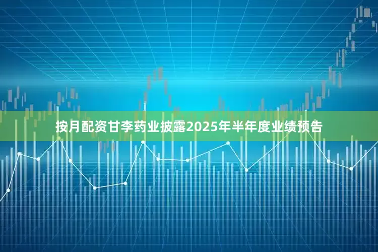按月配资甘李药业披露2025年半年度业绩预告