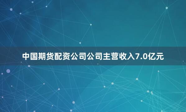 中国期货配资公司公司主营收入7.0亿元