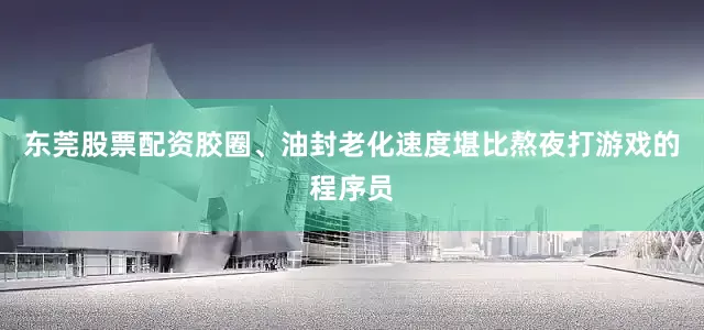 东莞股票配资胶圈、油封老化速度堪比熬夜打游戏的程序员