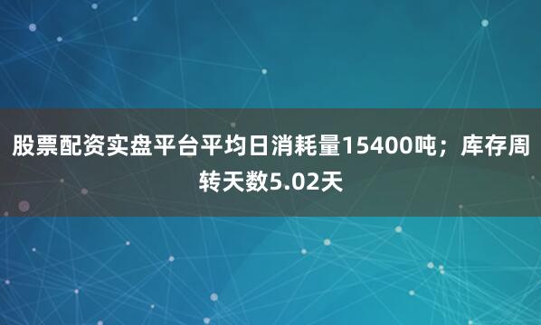 股票配资实盘平台平均日消耗量15400吨；库存周转天数5.02天