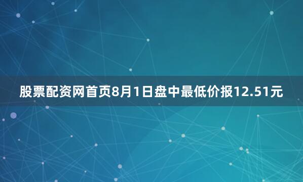 股票配资网首页8月1日盘中最低价报12.51元