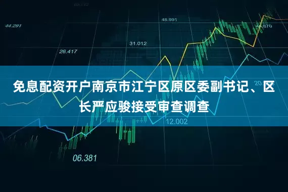 免息配资开户南京市江宁区原区委副书记、区长严应骏接受审查调查