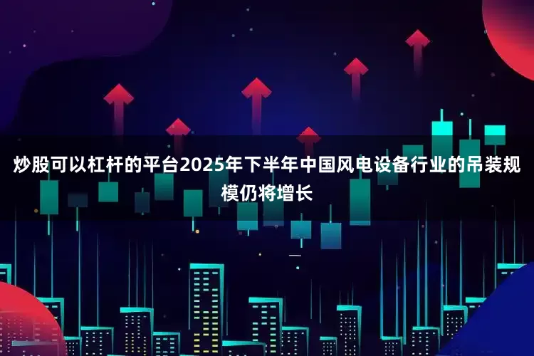 炒股可以杠杆的平台2025年下半年中国风电设备行业的吊装规模仍将增长