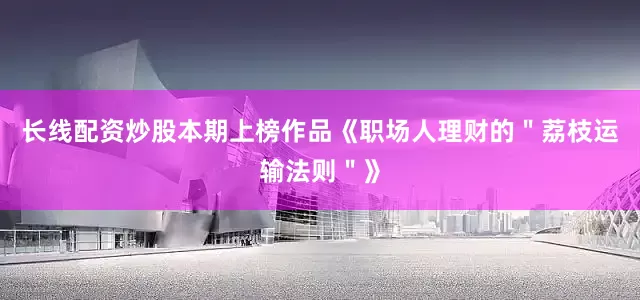 长线配资炒股本期上榜作品《职场人理财的＂荔枝运输法则＂》