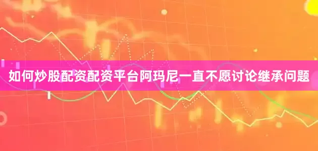 如何炒股配资配资平台阿玛尼一直不愿讨论继承问题