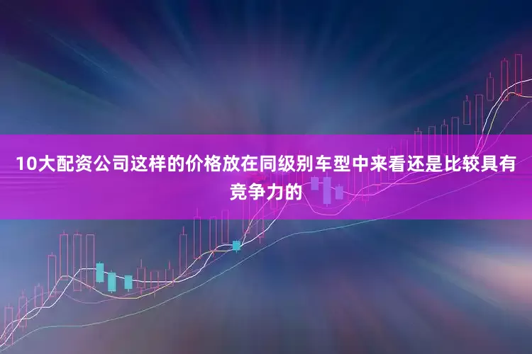 10大配资公司这样的价格放在同级别车型中来看还是比较具有竞争力的