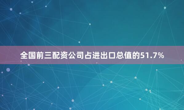 全国前三配资公司占进出口总值的51.7%