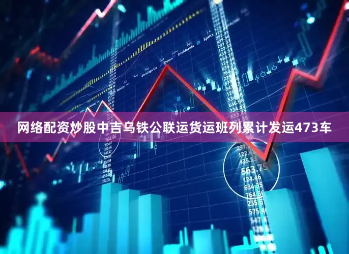 网络配资炒股中吉乌铁公联运货运班列累计发运473车
