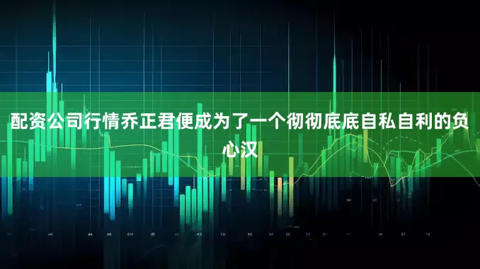 配资公司行情乔正君便成为了一个彻彻底底自私自利的负心汉